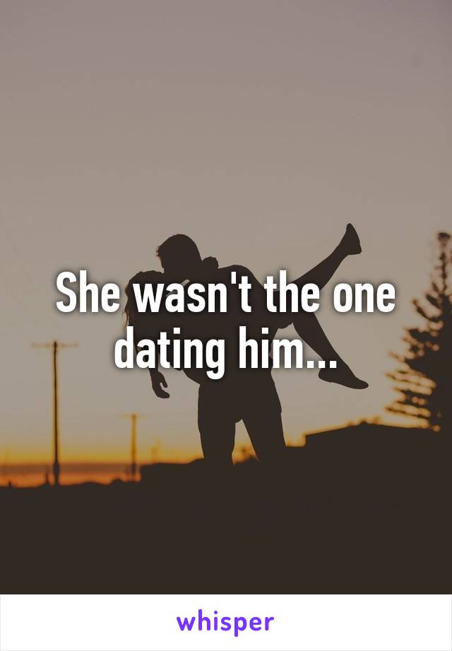 She wasn't the one dating him...