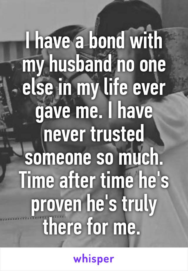 I have a bond with my husband no one else in my life ever gave me. I have never trusted someone so much. Time after time he's proven he's truly there for me. 