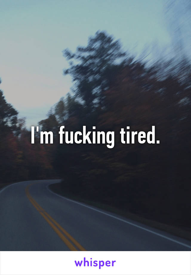 I'm fucking tired.