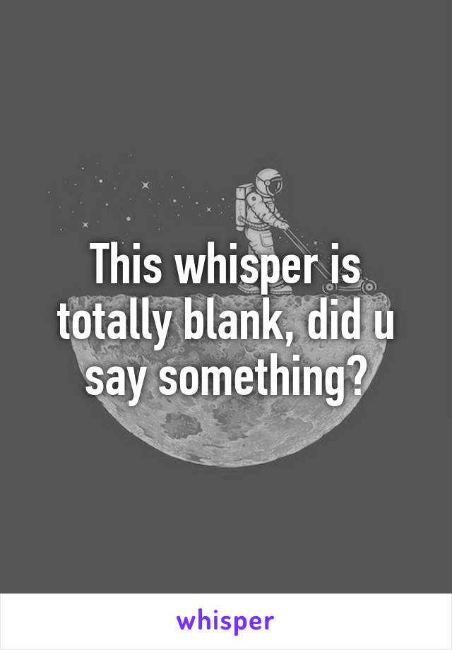 This whisper is totally blank, did u say something?