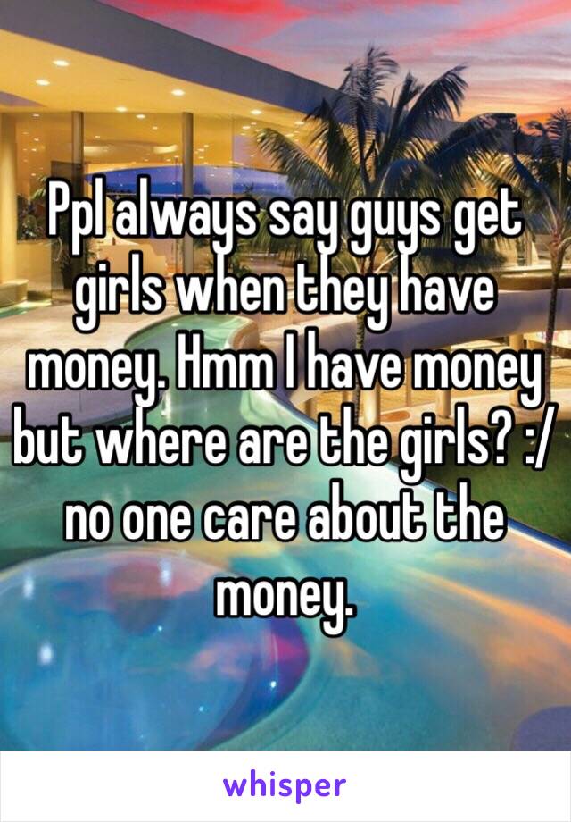 Ppl always say guys get girls when they have money. Hmm I have money but where are the girls? :/ no one care about the money. 