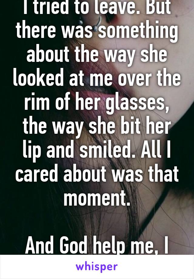 I tried to leave. But there was something about the way she looked at me over the rim of her glasses, the way she bit her lip and smiled. All I cared about was that moment.

And God help me, I stayed.