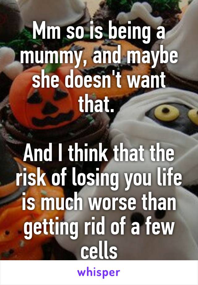 Mm so is being a mummy, and maybe she doesn't want that. 

And I think that the risk of losing you life is much worse than getting rid of a few cells