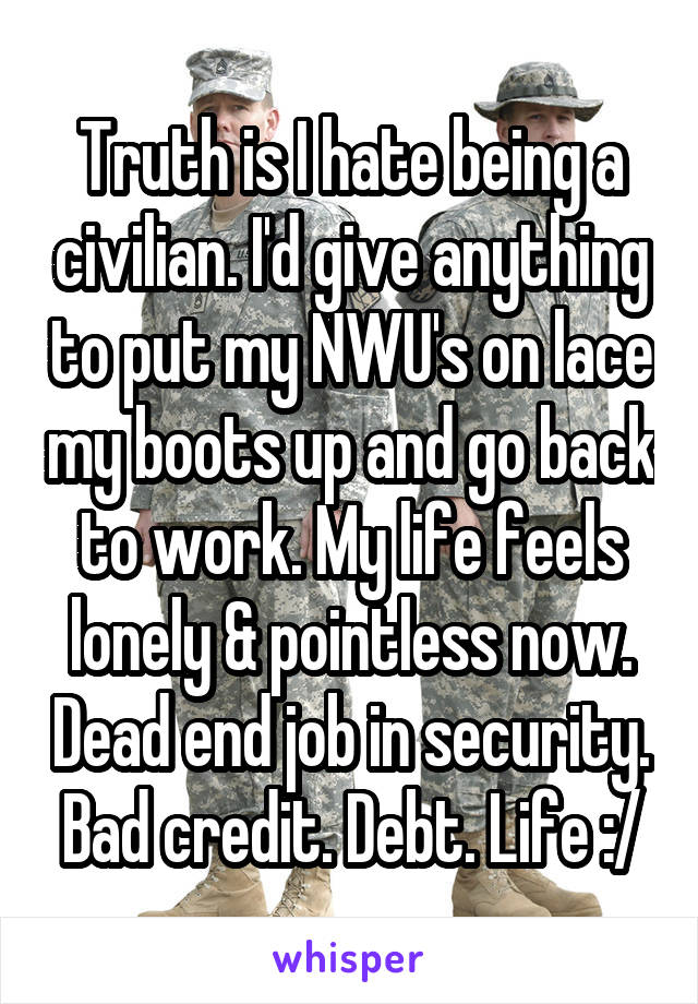 Truth is I hate being a civilian. I'd give anything to put my NWU's on lace my boots up and go back to work. My life feels lonely & pointless now. Dead end job in security. Bad credit. Debt. Life :/