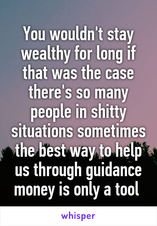 You wouldn't stay wealthy for long if that was the case there's so many people in shitty situations sometimes the best way to help us through guidance money is only a tool 