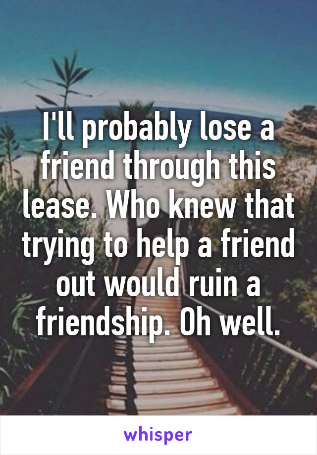 I'll probably lose a friend through this lease. Who knew that trying to help a friend out would ruin a friendship. Oh well.