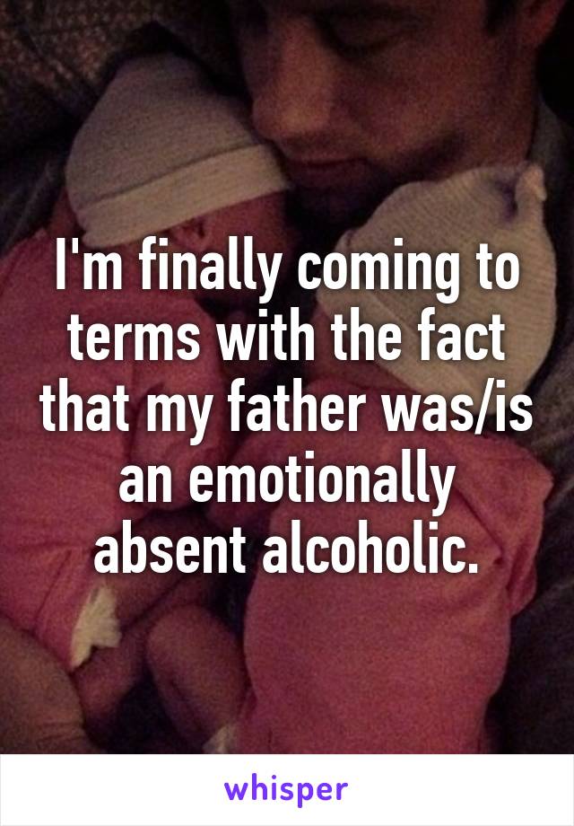 I'm finally coming to terms with the fact that my father was/is an emotionally absent alcoholic.