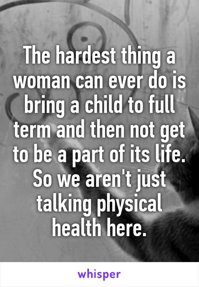 The hardest thing a woman can ever do is bring a child to full term and then not get to be a part of its life. So we aren't just talking physical health here.