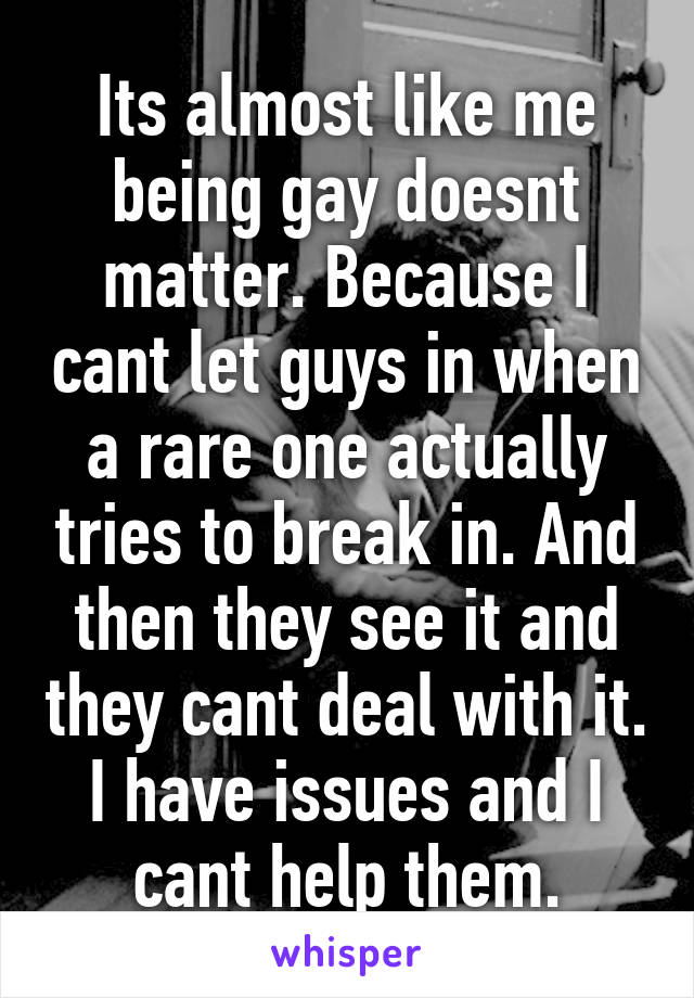 Its almost like me being gay doesnt matter. Because I cant let guys in when a rare one actually tries to break in. And then they see it and they cant deal with it. I have issues and I cant help them.