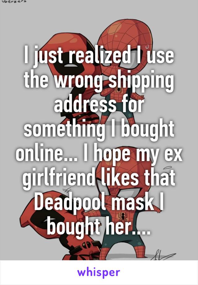 I just realized I use the wrong shipping address for something I bought online... I hope my ex girlfriend likes that Deadpool mask I bought her....