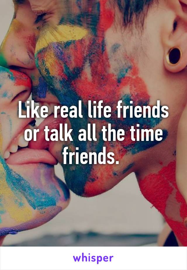 Like real life friends or talk all the time friends. 