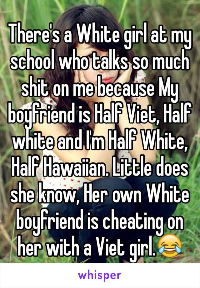 There's a White girl at my school who talks so much shit on me because My boyfriend is Half Viet, Half white and I'm Half White, Half Hawaiian. Little does she know, Her own White boyfriend is cheating on her with a Viet girl.😂