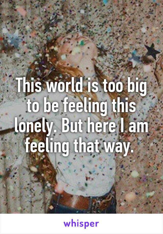 This world is too big to be feeling this lonely. But here I am feeling that way. 