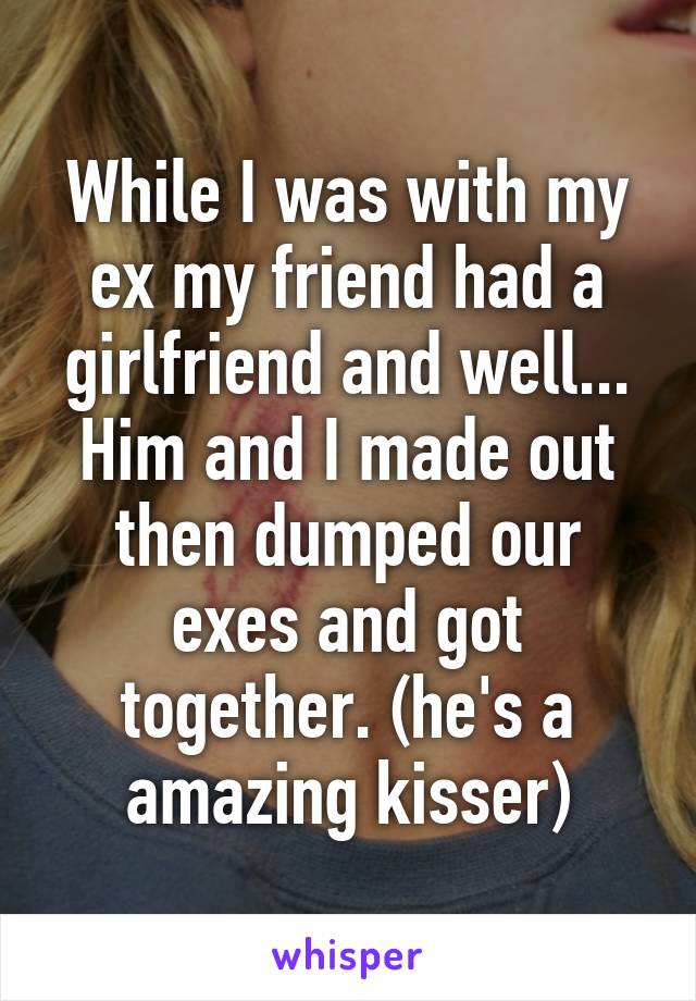 While I was with my ex my friend had a girlfriend and well... Him and I made out then dumped our exes and got together. (he's a amazing kisser)