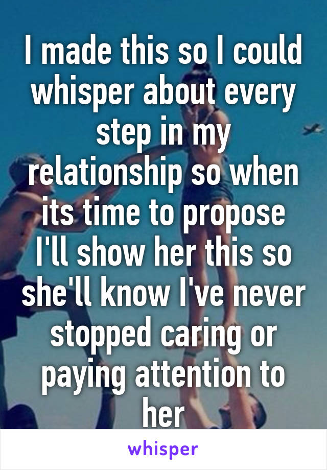 I made this so I could whisper about every step in my relationship so when its time to propose I'll show her this so she'll know I've never stopped caring or paying attention to her