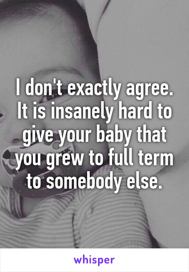 I don't exactly agree. It is insanely hard to give your baby that you grew to full term to somebody else.