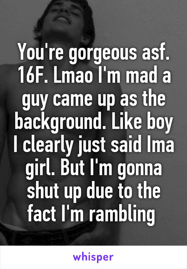 You're gorgeous asf. 16F. Lmao I'm mad a guy came up as the background. Like boy I clearly just said Ima girl. But I'm gonna shut up due to the fact I'm rambling 