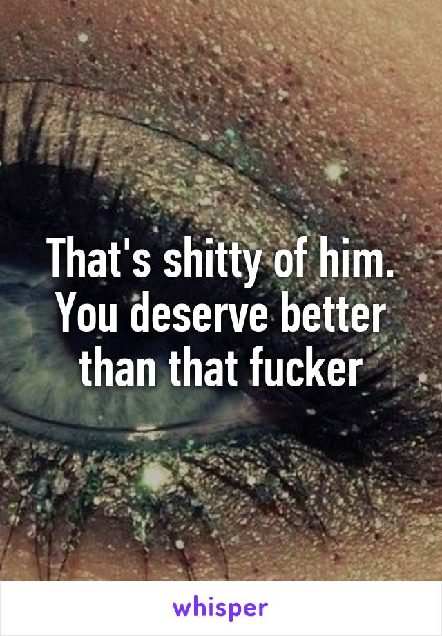 That's shitty of him. You deserve better than that fucker