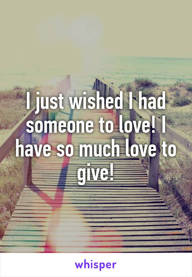 I just wished I had someone to love! I have so much love to give!