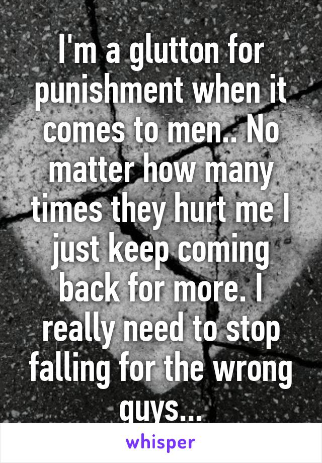 I'm a glutton for punishment when it comes to men.. No matter how many times they hurt me I just keep coming back for more. I really need to stop falling for the wrong guys...