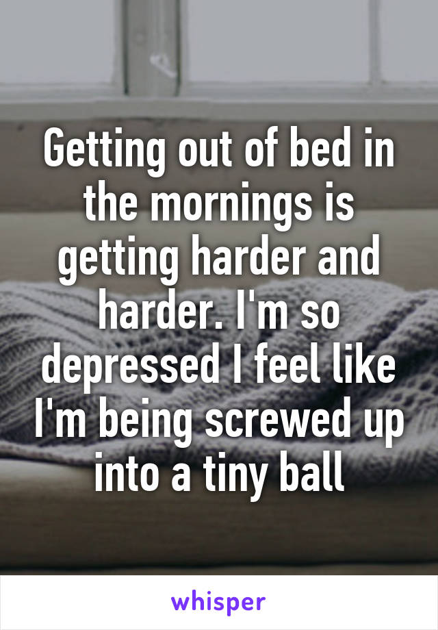 Getting out of bed in the mornings is getting harder and harder. I'm so depressed I feel like I'm being screwed up into a tiny ball