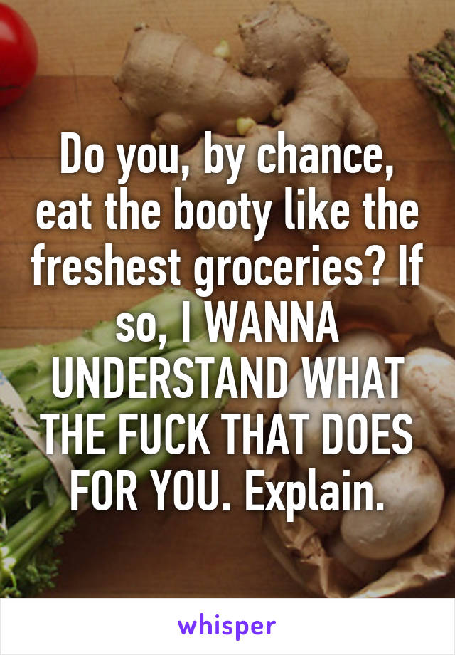 Do you, by chance, eat the booty like the freshest groceries? If so, I WANNA UNDERSTAND WHAT THE FUCK THAT DOES FOR YOU. Explain.