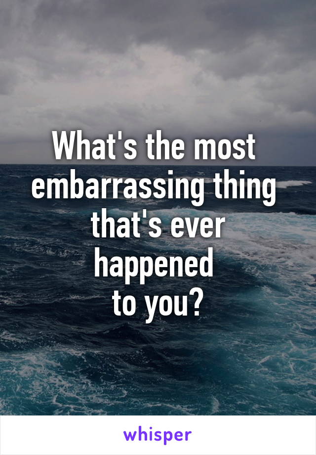 What's the most 
embarrassing thing 
that's ever happened 
to you?