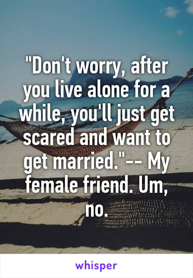 "Don't worry, after you live alone for a while, you'll just get scared and want to get married."-- My female friend. Um, no.