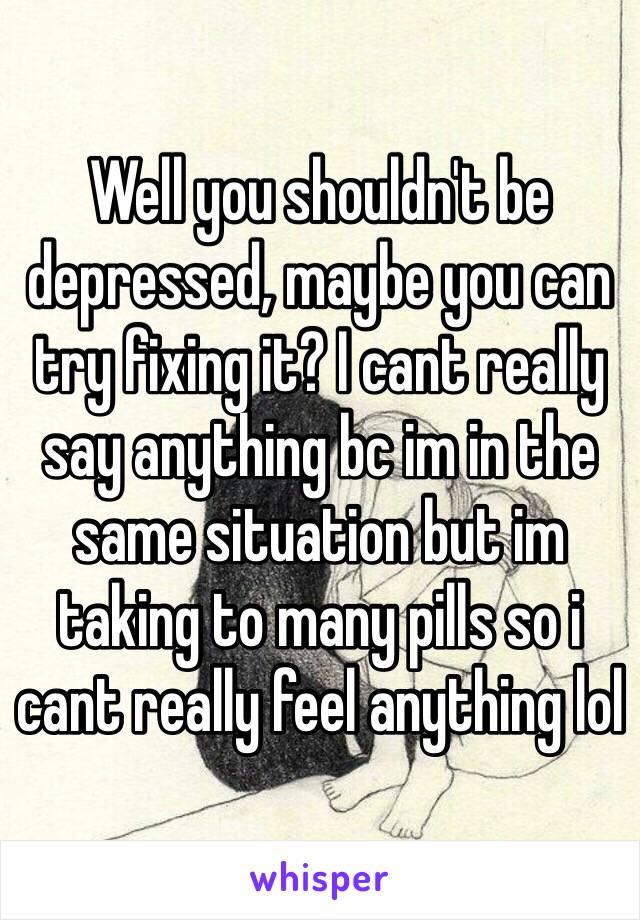 Well you shouldn't be depressed, maybe you can try fixing it? I cant really say anything bc im in the same situation but im taking to many pills so i cant really feel anything lol