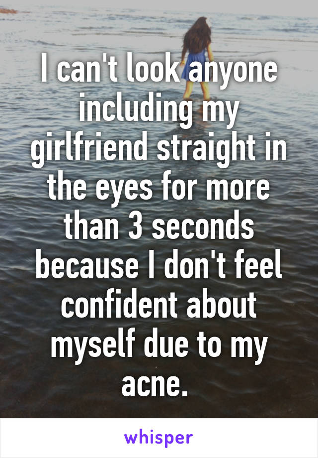 I can't look anyone including my girlfriend straight in the eyes for more than 3 seconds because I don't feel confident about myself due to my acne. 