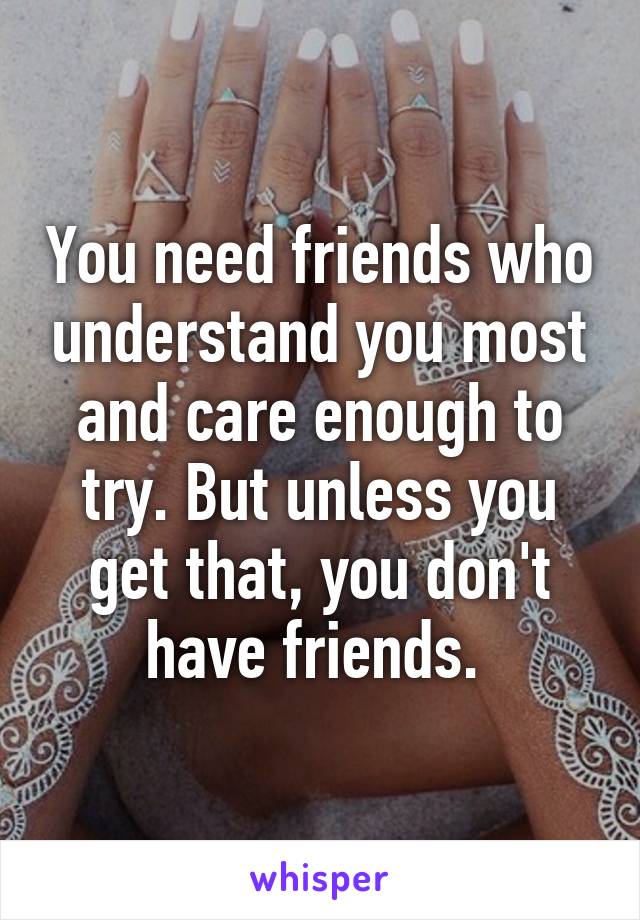 You need friends who understand you most and care enough to try. But unless you get that, you don't have friends. 