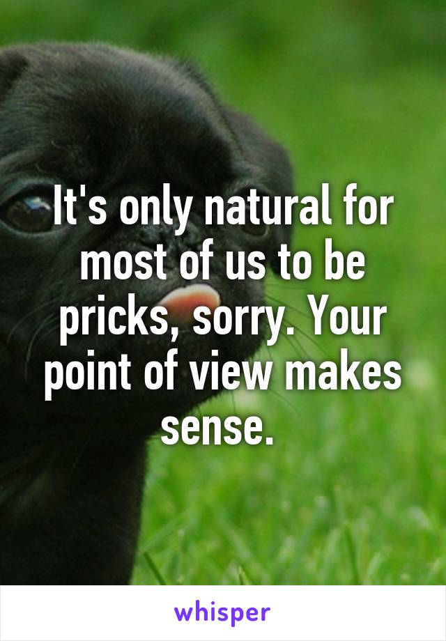 It's only natural for most of us to be pricks, sorry. Your point of view makes sense. 