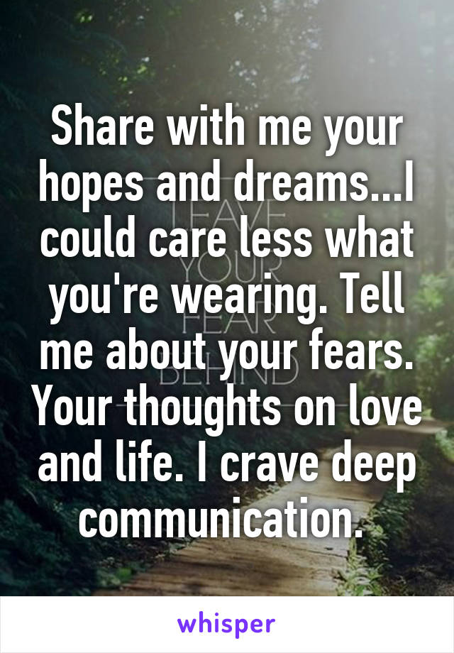 Share with me your hopes and dreams...I could care less what you're wearing. Tell me about your fears. Your thoughts on love and life. I crave deep communication. 