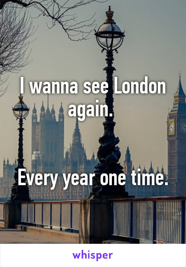 I wanna see London again. 


Every year one time.