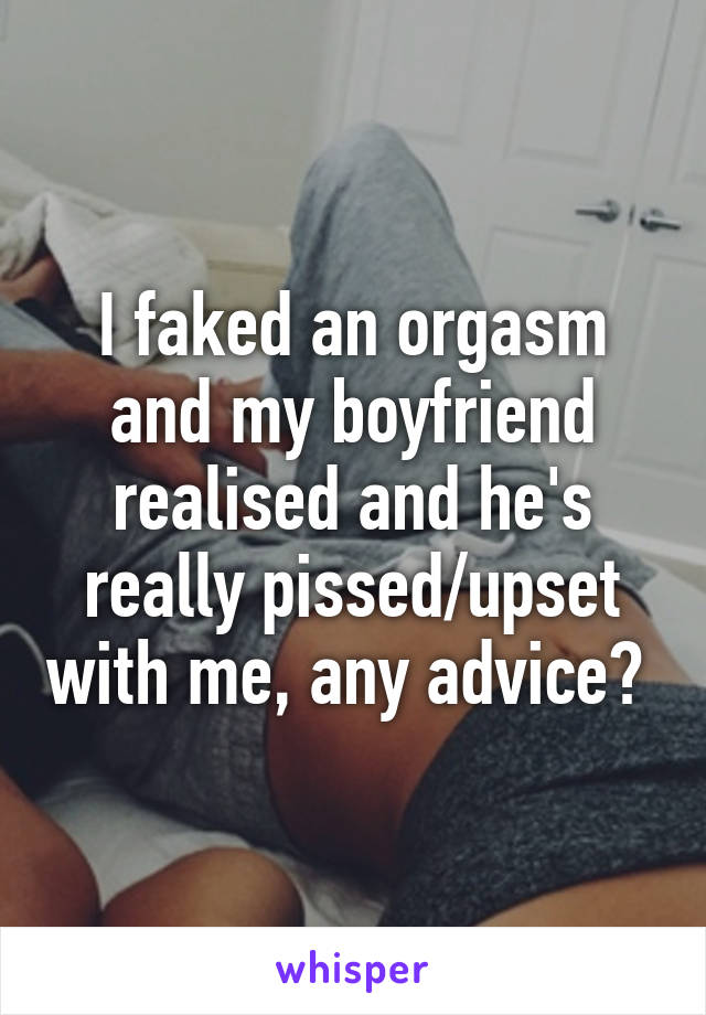 I faked an orgasm and my boyfriend realised and he's really pissed/upset with me, any advice? 