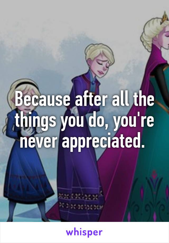 Because after all the things you do, you're never appreciated. 