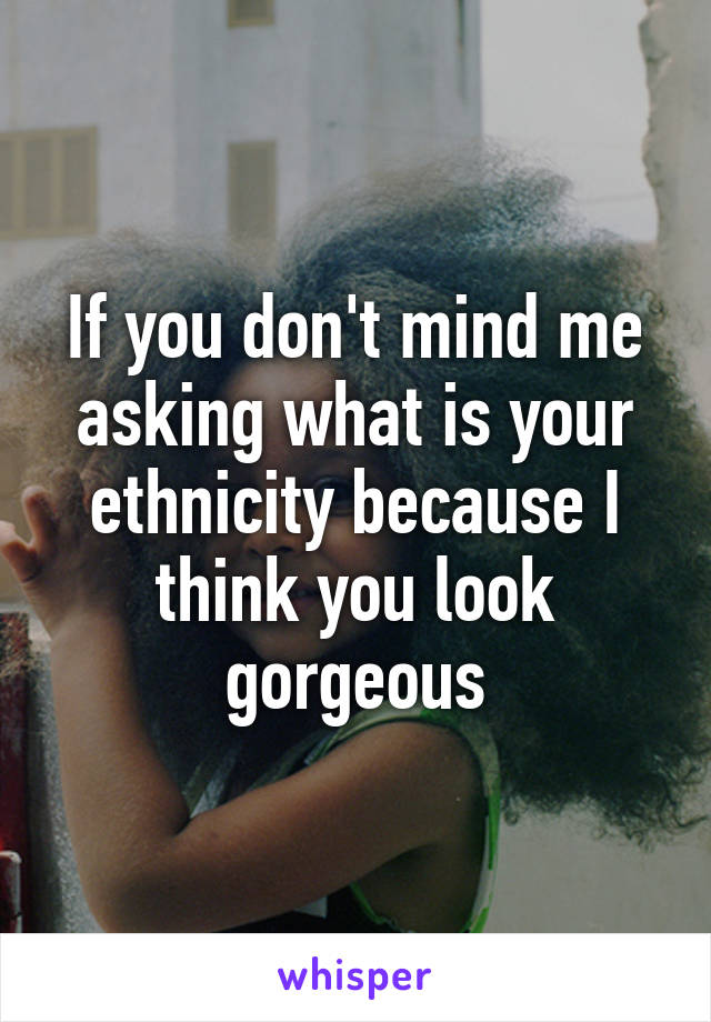 If you don't mind me asking what is your ethnicity because I think you look gorgeous