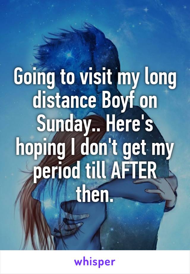 Going to visit my long distance Boyf on Sunday.. Here's hoping I don't get my period till AFTER then.