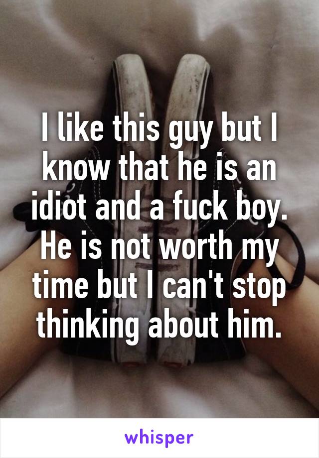 I like this guy but I know that he is an idiot and a fuck boy. He is not worth my time but I can't stop thinking about him.