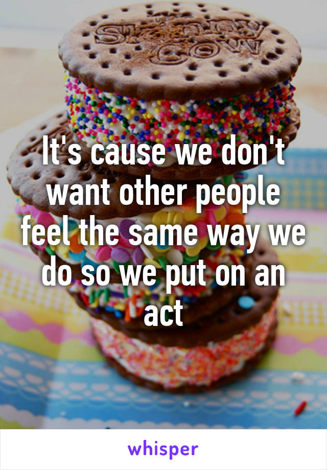 It's cause we don't want other people feel the same way we do so we put on an act