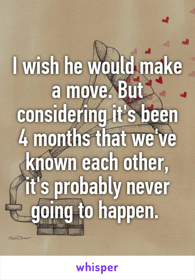 I wish he would make a move. But considering it's been 4 months that we've known each other, it's probably never going to happen. 