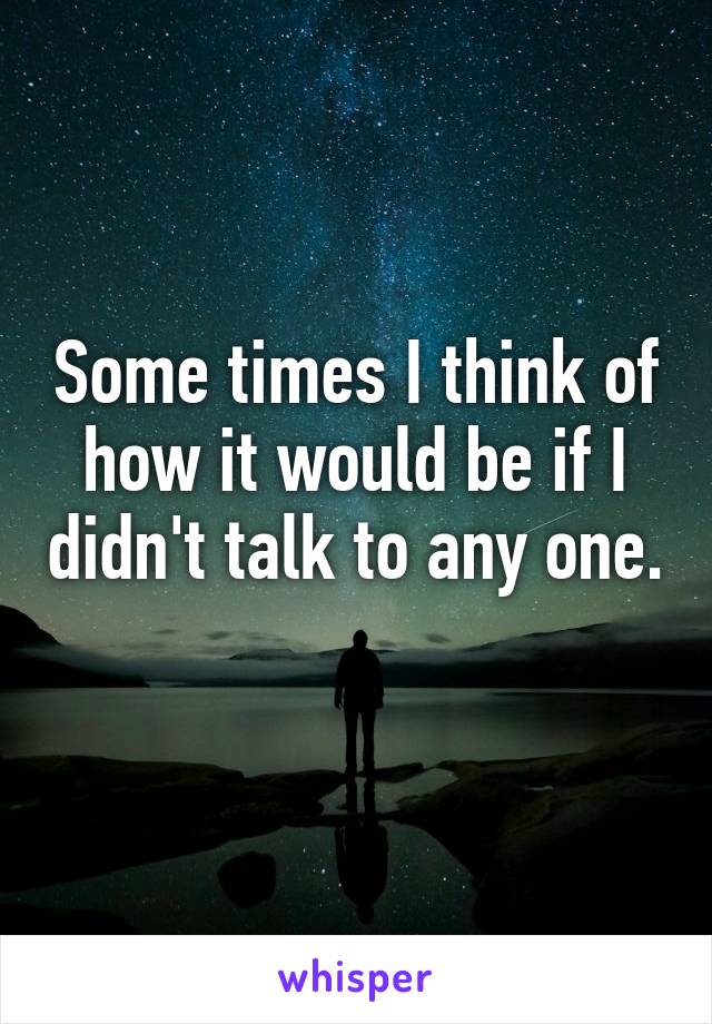 Some times I think of how it would be if I didn't talk to any one. 