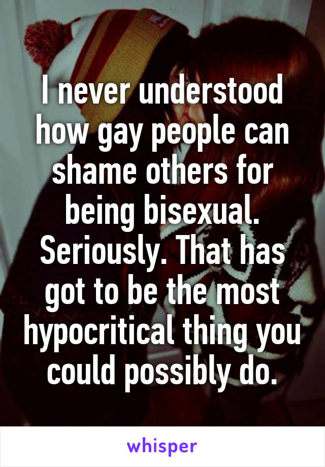 I never understood how gay people can shame others for being bisexual. Seriously. That has got to be the most hypocritical thing you could possibly do.