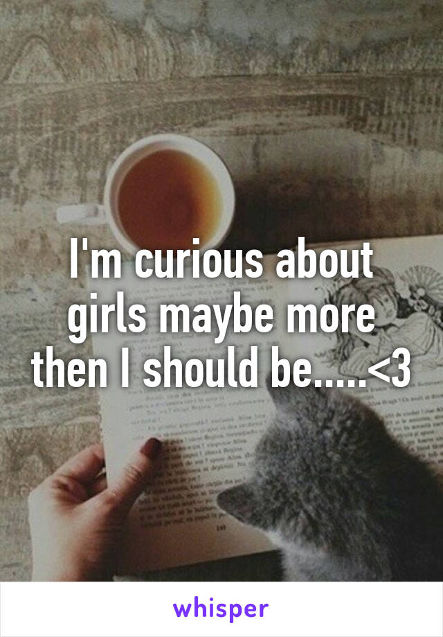 I'm curious about girls maybe more then I should be.....<3