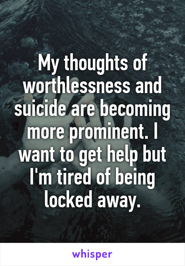 My thoughts of worthlessness and suicide are becoming more prominent. I want to get help but I'm tired of being locked away.