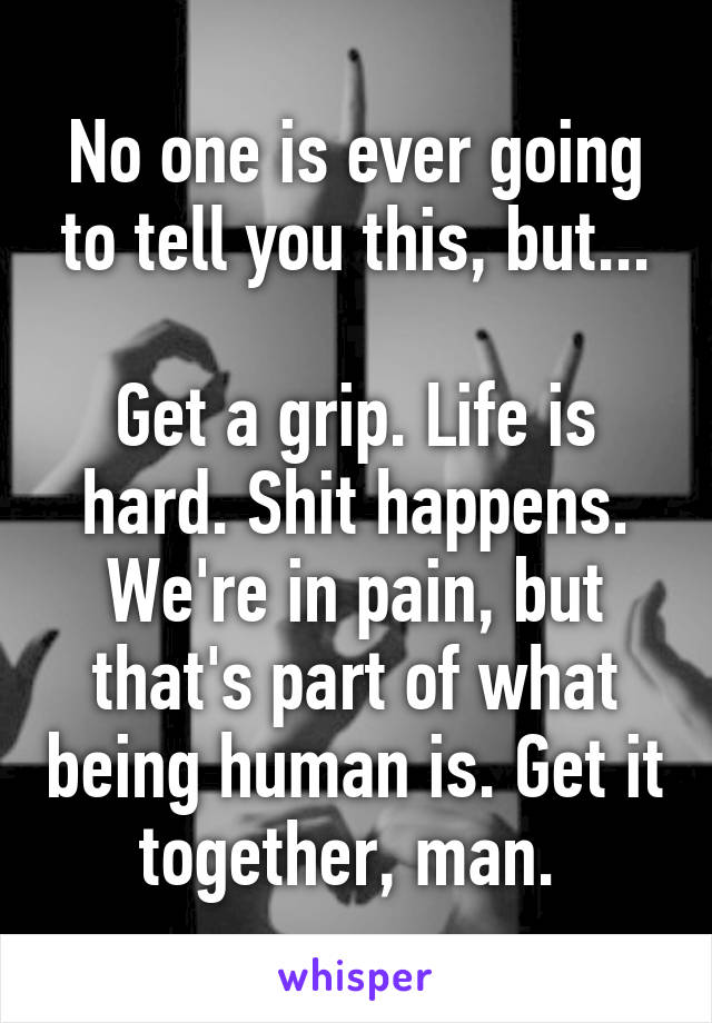 No one is ever going to tell you this, but...

Get a grip. Life is hard. Shit happens. We're in pain, but that's part of what being human is. Get it together, man. 