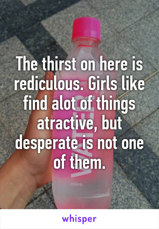 The thirst on here is rediculous. Girls like find alot of things atractive, but desperate is not one of them.