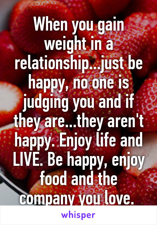 When you gain weight in a relationship...just be happy, no one is judging you and if they are...they aren't happy. Enjoy life and LIVE. Be happy, enjoy food and the company you love. 