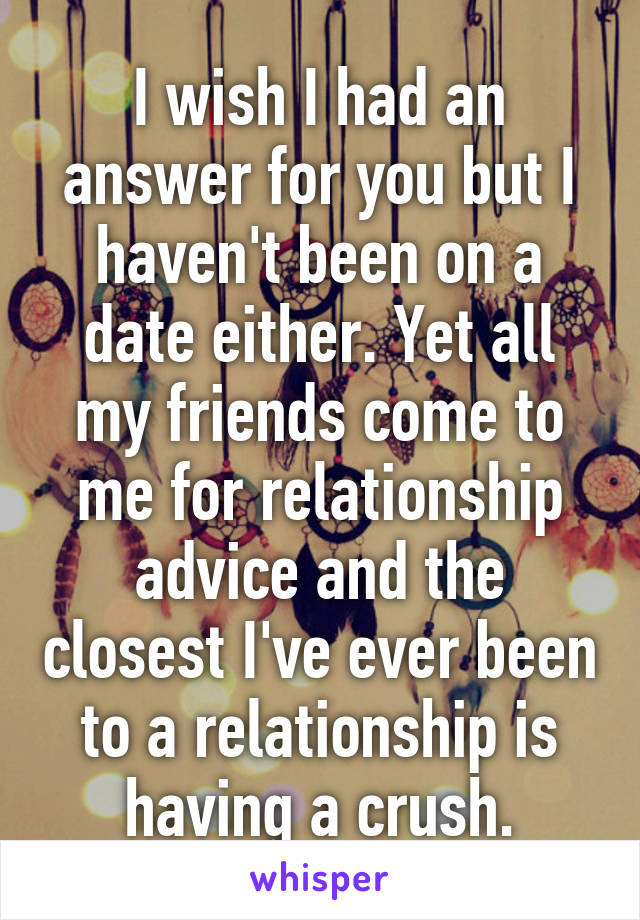 I wish I had an answer for you but I haven't been on a date either. Yet all my friends come to me for relationship advice and the closest I've ever been to a relationship is having a crush.