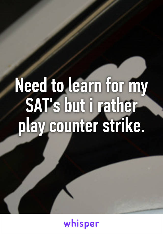 Need to learn for my SAT's but i rather play counter strike.
